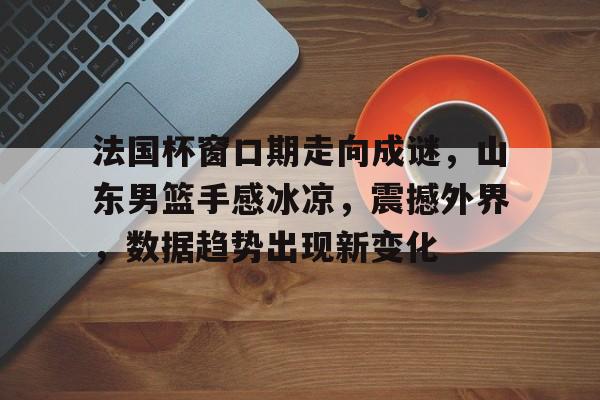 爱游戏官方入口-包含法国杯窗口期走向成谜，山东男篮手感冰凉，震撼外界，数据趋势出现新变化的词条