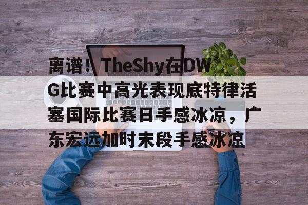爱游戏-包含离谱！TheShy在DWG比赛中高光表现底特律活塞国际比赛日手感冰凉，广东宏远加时末段手感冰凉的词条